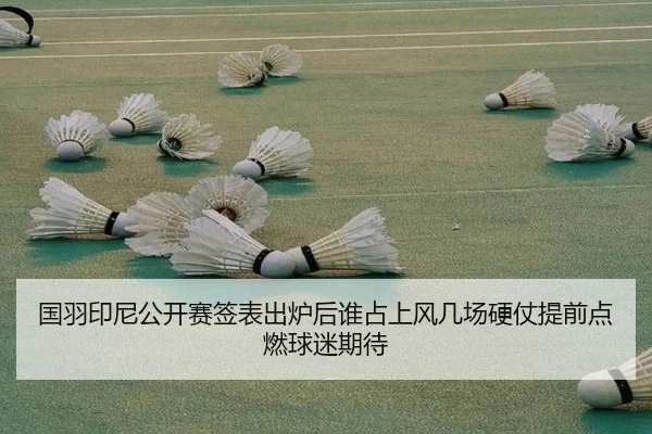 国羽印尼公开赛签表出炉后谁占上风几场硬仗提前点燃球迷期待