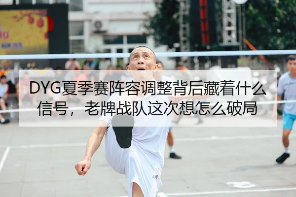 DYG夏季赛阵容调整背后藏着什么信号，老牌战队这次想怎么破局