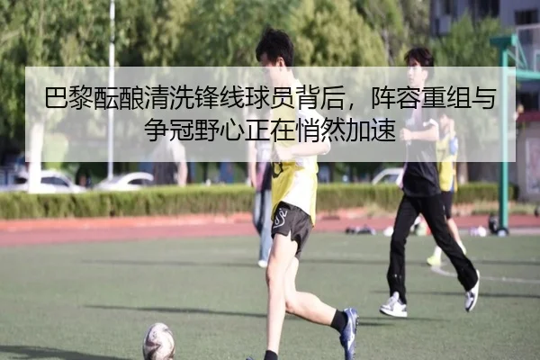 巴黎酝酿清洗锋线球员背后，阵容重组与争冠野心正在悄然加速